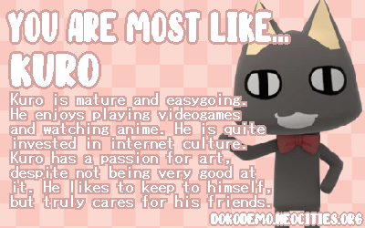You are Most like... Kuro. Kuro is mature and easygoing. He enjoys playing videogames and watching anime. He is quite invested in internet culture. Kuro has a passion for art, despite not being very good at it. He likes to keep to himself, but truly cares for his friends.